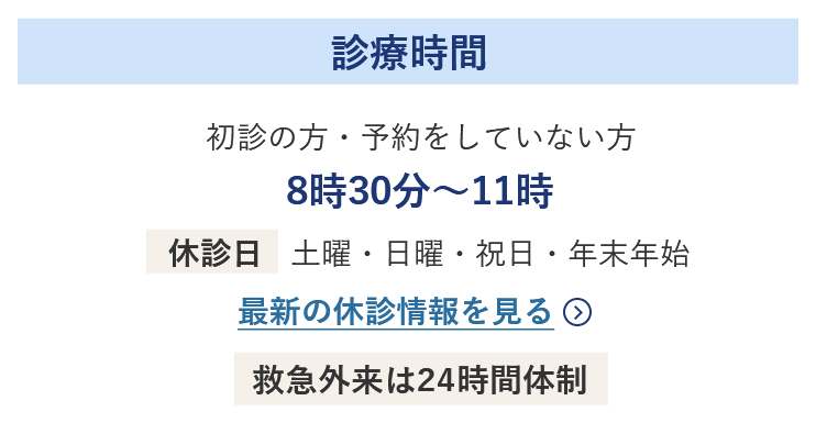 診療時間 初診の方・予約をしていない方 8時30分～11時 休診日 土曜・日曜・祝日・年末年始 最新の休診情報を見る 救急外来は24時間体制